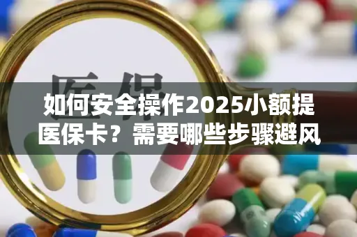 如何安全操作2025小额提医保卡？需要哪些步骤避风险？